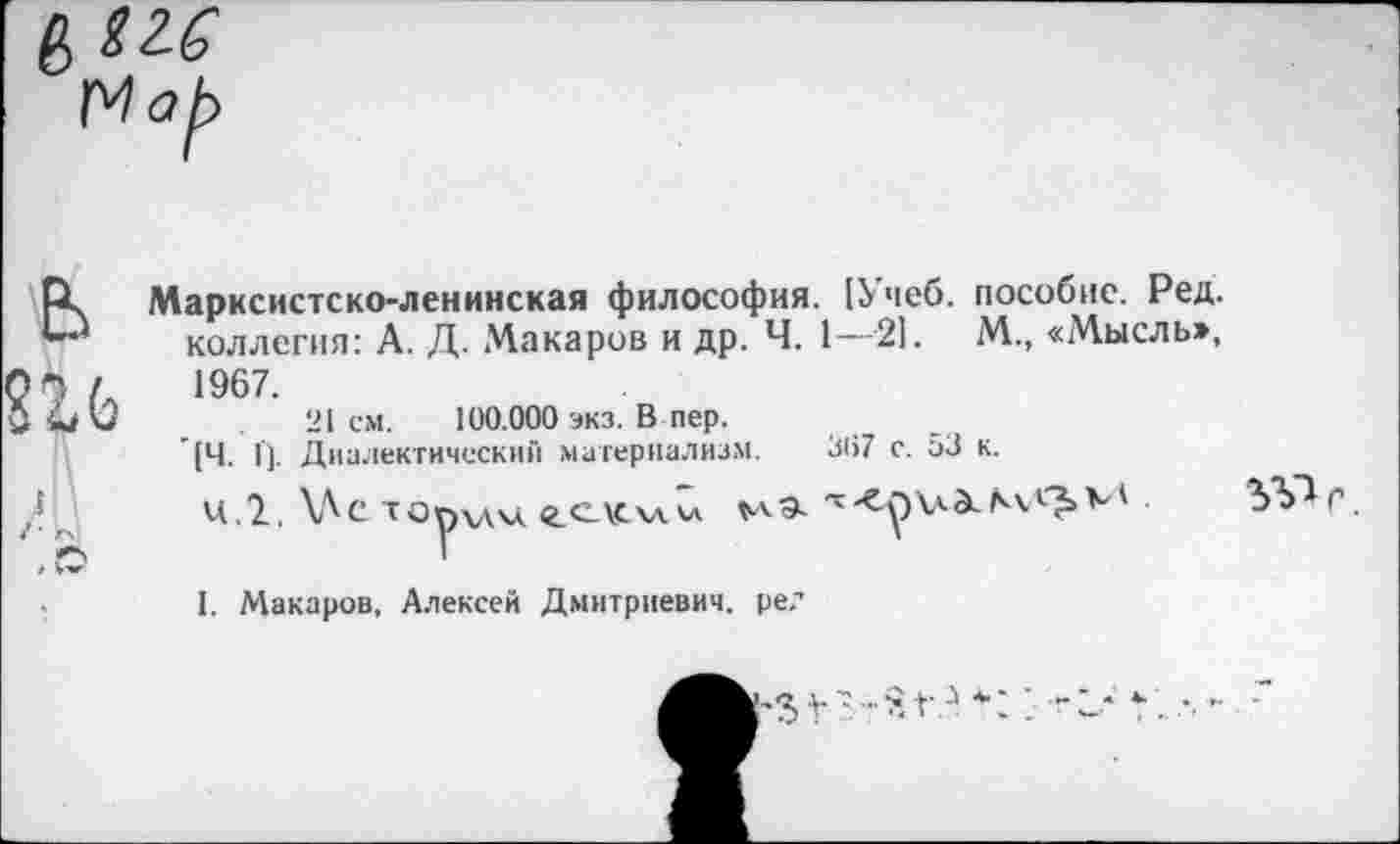 ﻿'МоЬ
Марксистско-ленинская философия. [Учеб, пособие. Ред. коллегия: А. Д. Макаров и др. Ч. 1—21. М., «Мысль», 1967.
21 см. 100.000 экз. В пер.
[Ч. I]. Диалектический материализм. 307 с. 53 к.
ц.2. \Ле торхдм. Сч мэ.
1. Макаров, Алексей Дмитриевич, ре?
